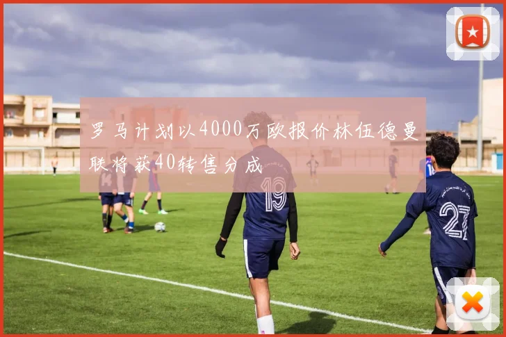 罗马计划以4000万欧报价林伍德曼联将获40转售分成