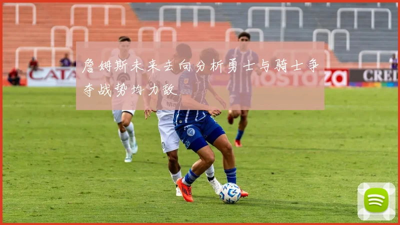 詹姆斯未来去向分析勇士与骑士争夺战势均力敌