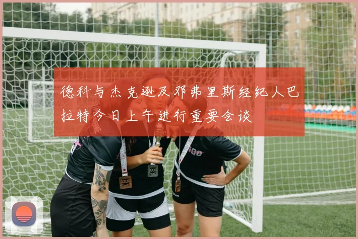 德科与杰克逊及邓弗里斯经纪人巴拉特今日上午进行重要会谈