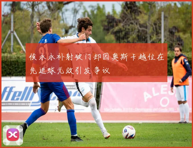 侯永永补射破门却因奥斯卡越位在先进球无效引发争议