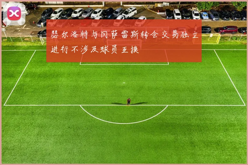 瑟尔洛特与冈萨雷斯转会交易独立进行不涉及球员互换