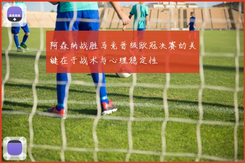 阿森纳战胜马竞晋级欧冠决赛的关键在于战术与心理稳定性