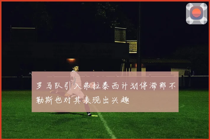 罗马队引入弗拉泰西计划停滞那不勒斯也对其表现出兴趣