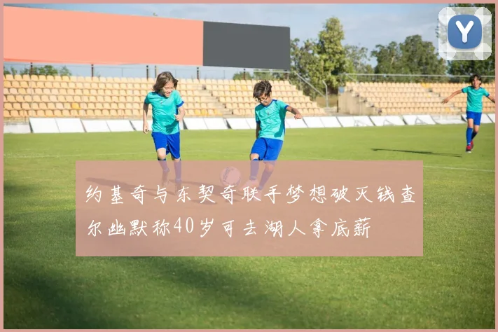 约基奇与东契奇联手梦想破灭钱查尔幽默称40岁可去湖人拿底薪