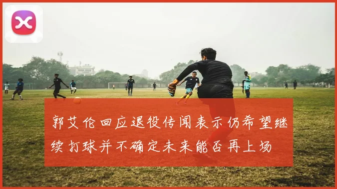 郭艾伦回应退役传闻表示仍希望继续打球并不确定未来能否再上场