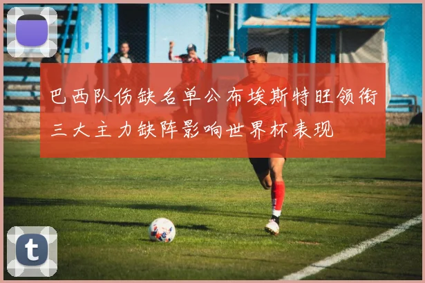 巴西队伤缺名单公布埃斯特旺领衔三大主力缺阵影响世界杯表现