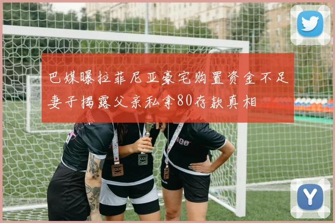 巴媒曝拉菲尼亚豪宅购置资金不足妻子揭露父亲私拿80存款真相