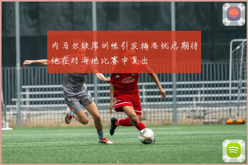 内马尔缺席训练引发梅洛忧虑期待他在对海地比赛中复出