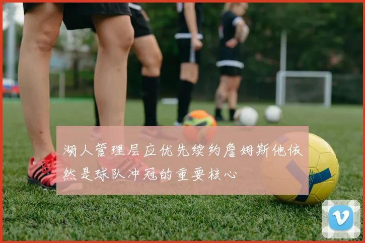 湖人管理层应优先续约詹姆斯他依然是球队冲冠的重要核心