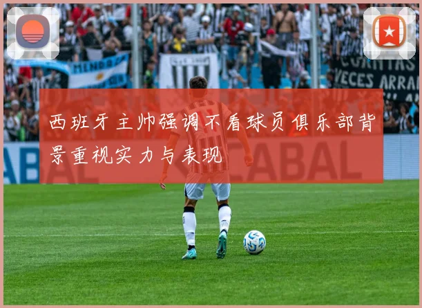 西班牙主帅强调不看球员俱乐部背景重视实力与表现