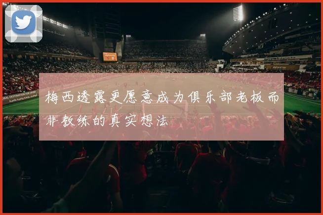 梅西透露更愿意成为俱乐部老板而非教练的真实想法