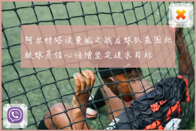 阿尔特塔谈曼城之战后球队氛围积极球员信心倍增坚定追求目标