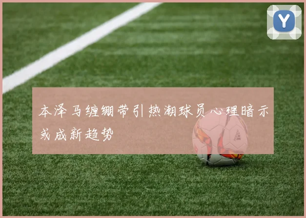 本泽马缠绷带引热潮球员心理暗示或成新趋势
