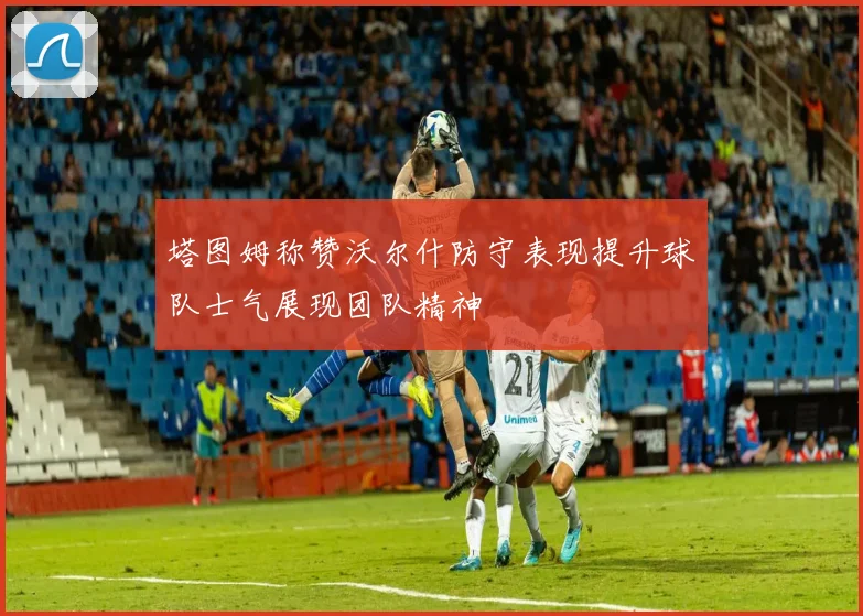 塔图姆称赞沃尔什防守表现提升球队士气展现团队精神