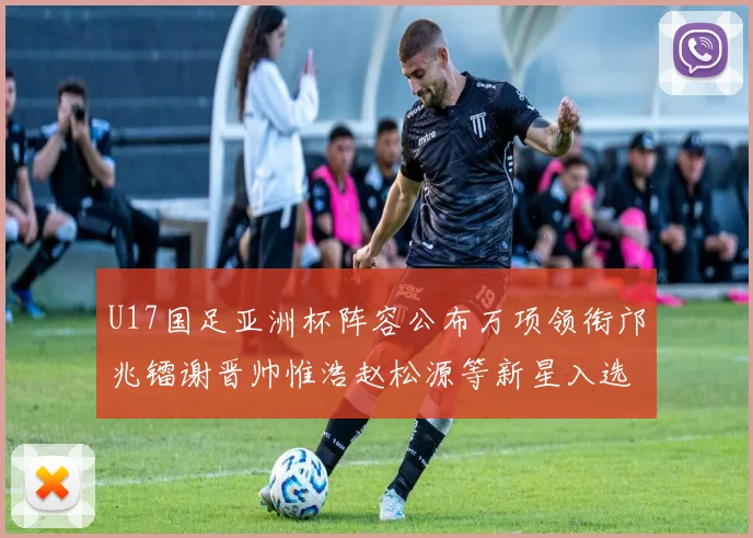 U17国足亚洲杯阵容公布万项领衔邝兆镭谢晋帅惟浩赵松源等新星入选