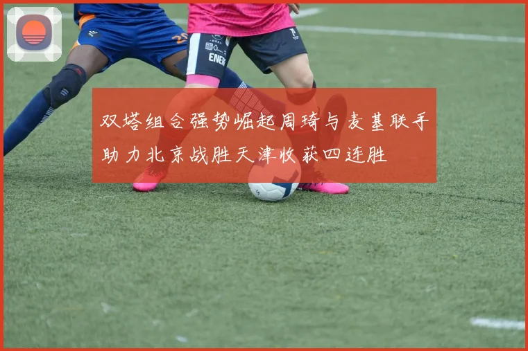 双塔组合强势崛起周琦与麦基联手助力北京战胜天津收获四连胜